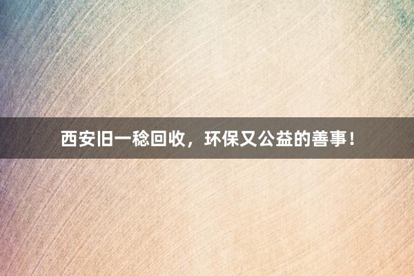 西安旧一稔回收，环保又公益的善事！