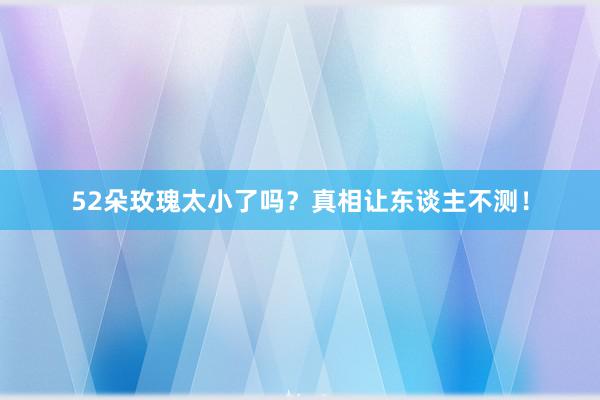 52朵玫瑰太小了吗？真相让东谈主不测！